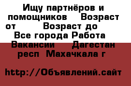 Ищу партнёров и помощников  › Возраст от ­ 16 › Возраст до ­ 35 - Все города Работа » Вакансии   . Дагестан респ.,Махачкала г.